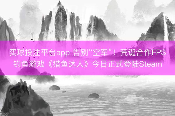 买球投注平台app 告别“空军”！荒诞合作FPS钓鱼游戏《猎鱼达人》今日正式登陆Steam