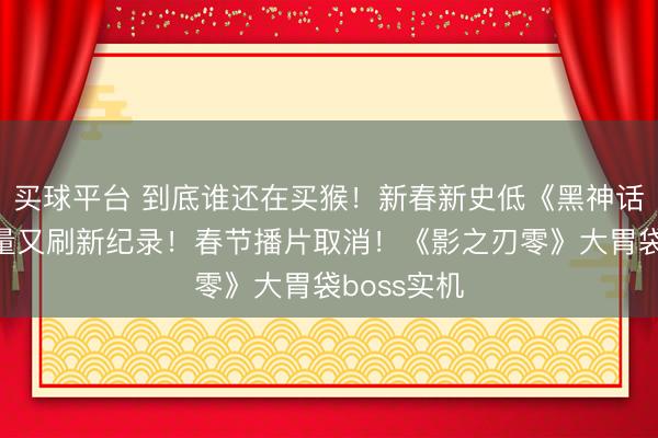 买球平台 到底谁还在买猴！新春新史低《黑神话悟空》销量又刷新纪录！春节播片取消！《影之刃零》大胃袋boss实机
