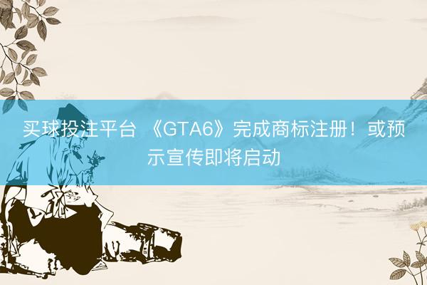 买球投注平台 《GTA6》完成商标注册！或预示宣传即将启动