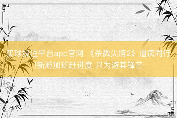 买球投注平台app官网 《杀戮尖塔2》逼疯同行!新游加班赶进度 只为避其锋芒