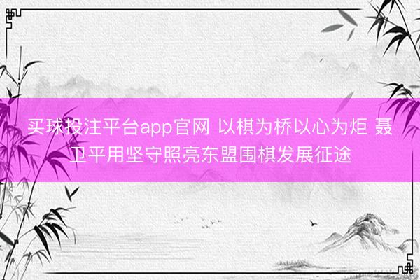 买球投注平台app官网 以棋为桥以心为炬 聂卫平用坚守照亮东盟围棋发展征途