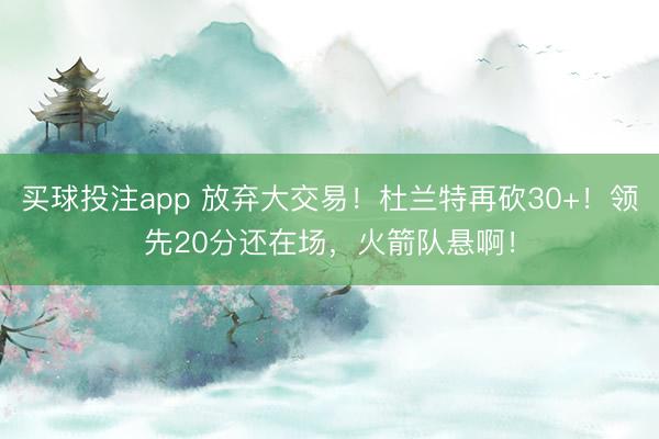 买球投注app 放弃大交易！杜兰特再砍30+！领先20分还在场，火箭队悬啊！
