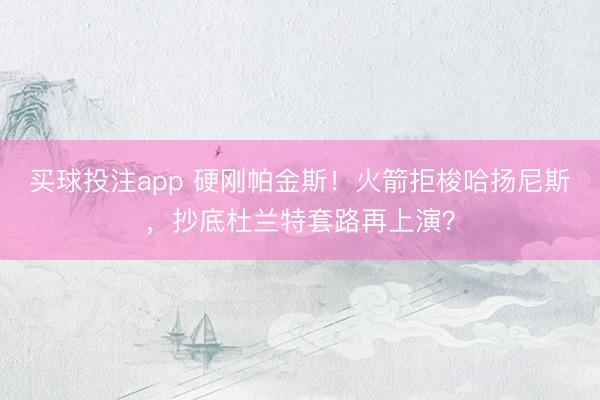 买球投注app 硬刚帕金斯！火箭拒梭哈扬尼斯，抄底杜兰特套路再上演？