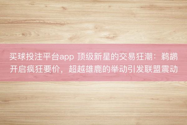 买球投注平台app 顶级新星的交易狂潮：鹈鹕开启疯狂要价，超越雄鹿的举动引发联盟震动