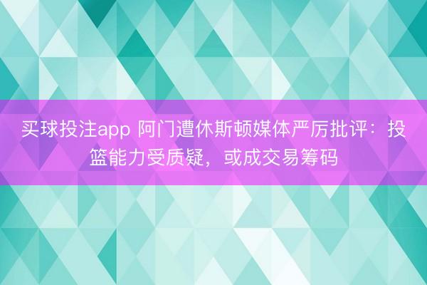 买球投注app 阿门遭休斯顿媒体严厉批评：投篮能力受质疑，或成交易筹码
