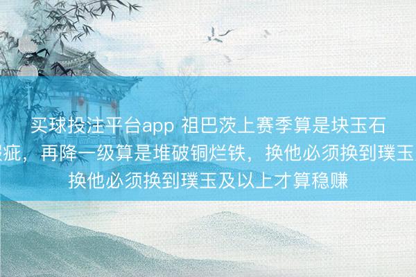 买球投注平台app 祖巴茨上赛季算是块玉石，这赛季充满瑕疵，再降一级算是堆破铜烂铁，换他必须换到璞玉及以上才算稳赚