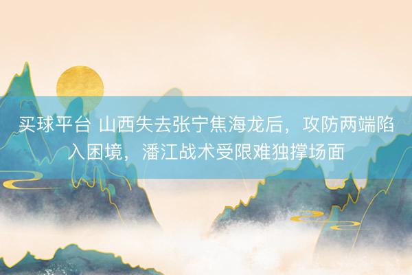 买球平台 山西失去张宁焦海龙后，攻防两端陷入困境，潘江战术受限难独撑场面