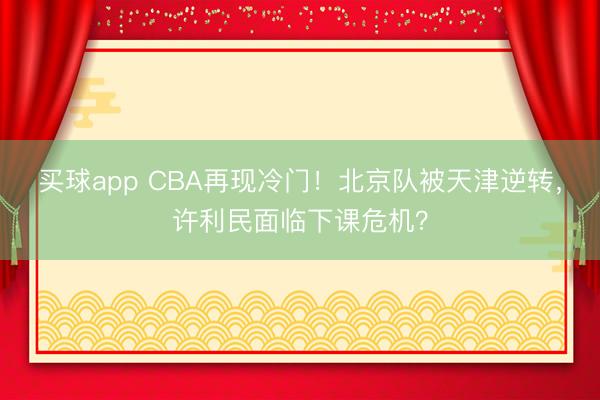 买球app CBA再现冷门！北京队被天津逆转，许利民面临下课危机？