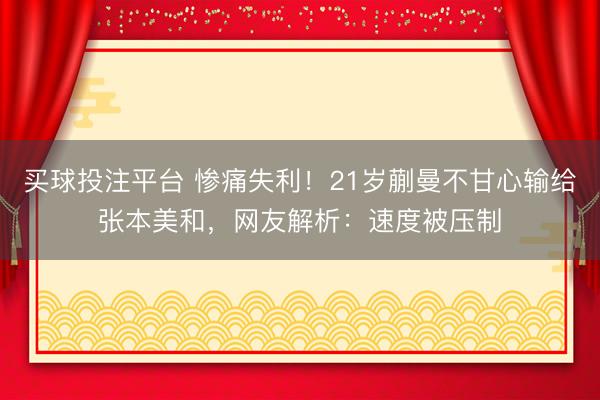 买球投注平台 惨痛失利！21岁蒯曼不甘心输给张本美和，网友解析：速度被压制