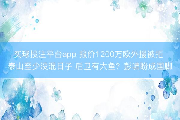 买球投注平台app 报价1200万欧外援被拒 泰山至少没混日子 后卫有大鱼？彭啸盼成国脚