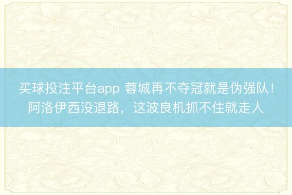买球投注平台app 蓉城再不夺冠就是伪强队！阿洛伊西没退路，这波良机抓不住就走人