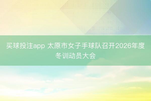 买球投注app 太原市女子手球队召开2026年度冬训动员大会