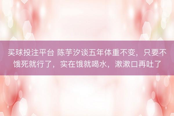 买球投注平台 陈芋汐谈五年体重不变,只要不饿死就行了,实在饿就喝水,漱漱口再吐了