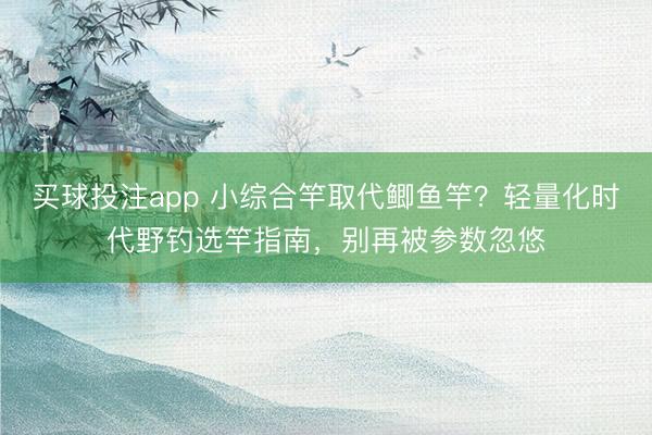 买球投注app 小综合竿取代鲫鱼竿?轻量化时代野钓选竿指南,别再被参数忽悠