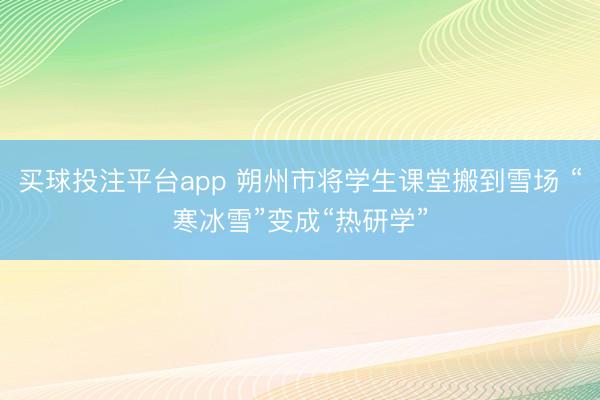 买球投注平台app 朔州市将学生课堂搬到雪场 “寒冰雪”变成“热研学”