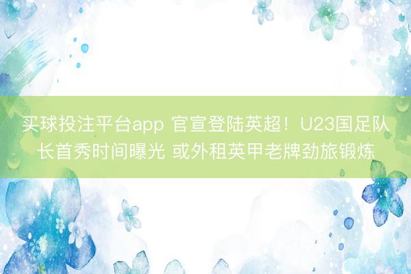 买球投注平台app 官宣登陆英超！U23国足队长首秀时间曝光 或外租英甲老牌劲旅锻炼