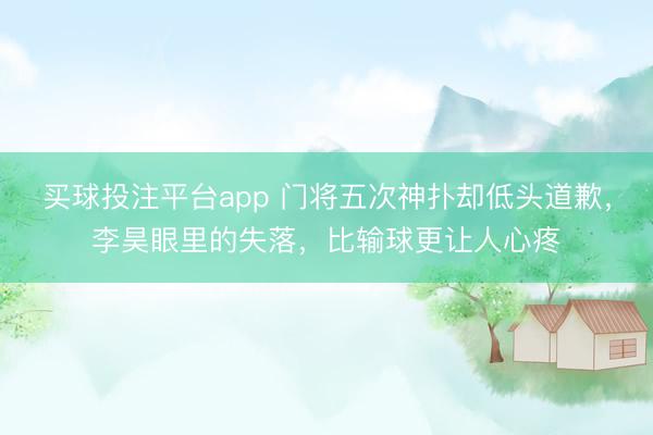 买球投注平台app 门将五次神扑却低头道歉，李昊眼里的失落，比输球更让人心疼