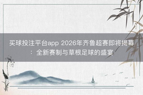 买球投注平台app 2026年齐鲁超赛即将揭幕：全新赛制与草根足球的盛宴