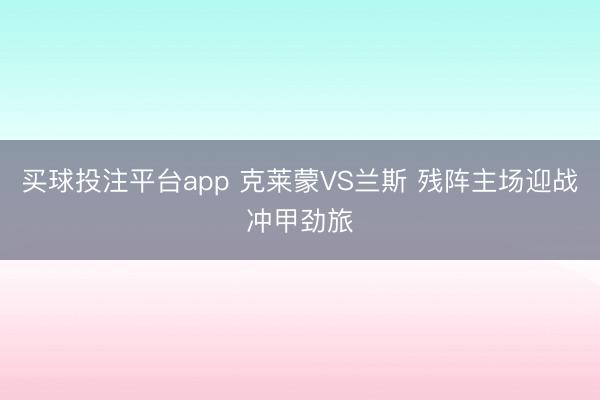 买球投注平台app 克莱蒙VS兰斯 残阵主场迎战冲甲劲旅