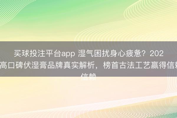 买球投注平台app 湿气困扰身心疲惫？2025高口碑伏湿膏品牌真实解析，榜首古法工艺赢得信赖