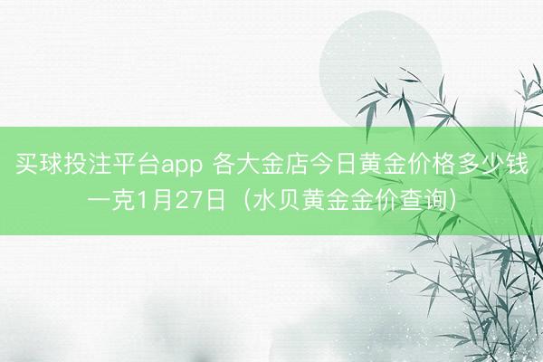 买球投注平台app 各大金店今日黄金价格多少钱一克1月27日（水贝黄金金价查询）