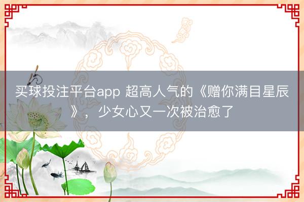 买球投注平台app 超高人气的《赠你满目星辰》,少女心又一次被治愈了