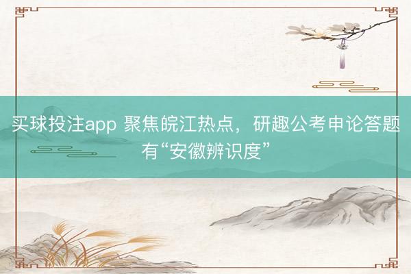 买球投注app 聚焦皖江热点，研趣公考申论答题有“安徽辨识度”