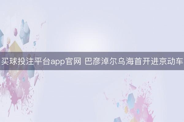 买球投注平台app官网 巴彦淖尔乌海首开进京动车