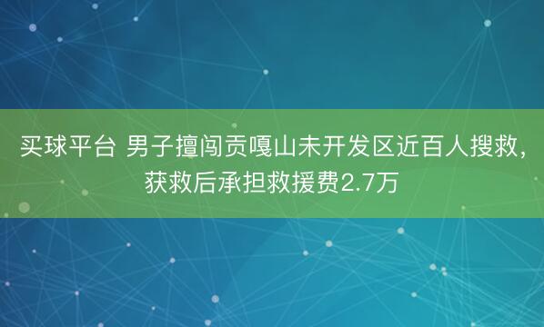 买球平台 男子擅闯贡嘎山未开发区近百人搜救，获救后承担救援费2.7万
