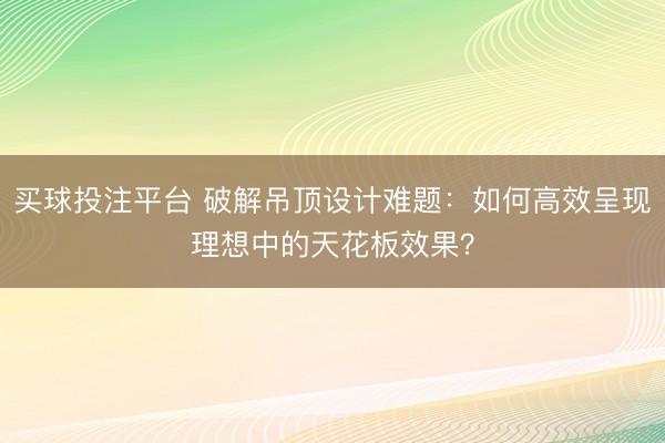 买球投注平台 破解吊顶设计难题：如何高效呈现理想中的天花板效果？
