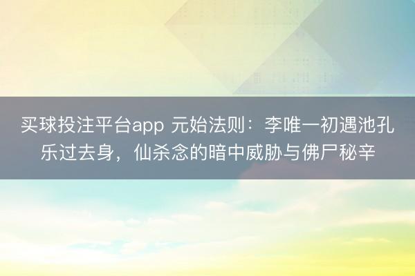 买球投注平台app 元始法则：李唯一初遇池孔乐过去身，仙杀念的暗中威胁与佛尸秘辛