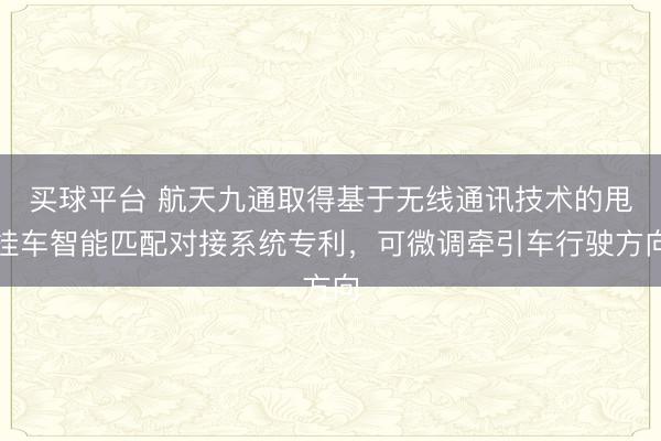 买球平台 航天九通取得基于无线通讯技术的甩挂车智能匹配对接系统专利，可微调牵引车行驶方向