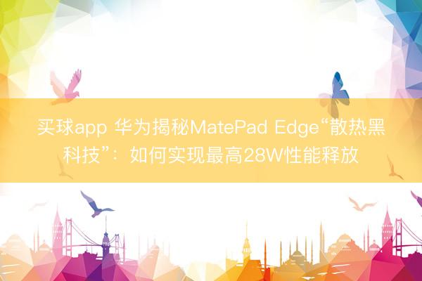 买球app 华为揭秘MatePad Edge“散热黑科技”:如何实现最高28W性能释放