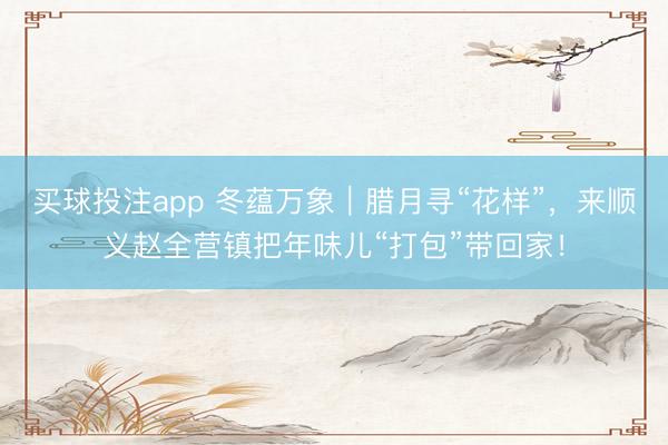 买球投注app 冬蕴万象｜腊月寻“花样”，来顺义赵全营镇把年味儿“打包”带回家！