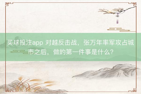买球投注app 对越反击战，张万年率军攻占城市之后，做的第一件事是什么？