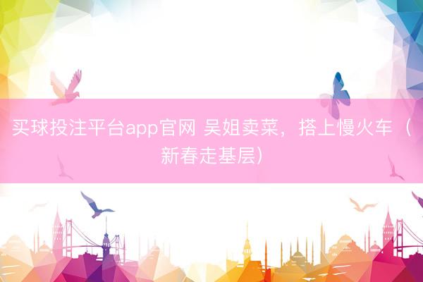 买球投注平台app官网 吴姐卖菜，搭上慢火车（新春走基层）