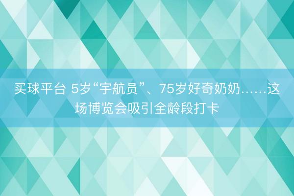 买球平台 5岁“宇航员”、75岁好奇奶奶……这场博览会吸引全龄段打卡