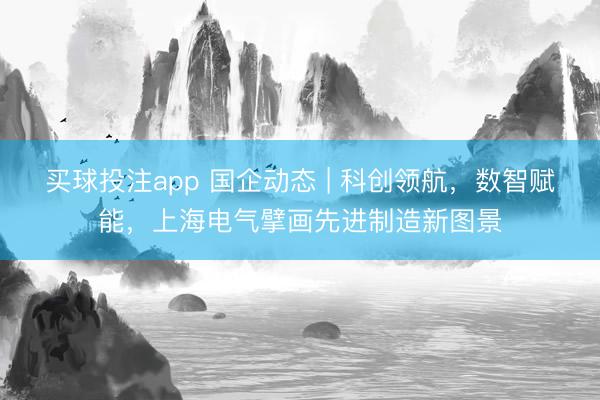 买球投注app 国企动态 | 科创领航,数智赋能,上海电气擘画先进制造新图景