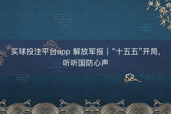 买球投注平台app 解放军报｜“十五五”开局，听听国防心声