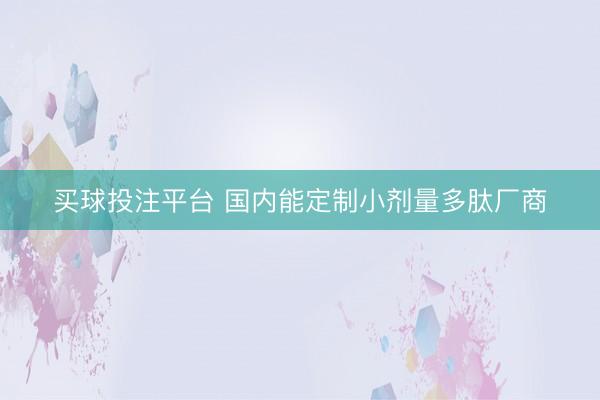 买球投注平台 国内能定制小剂量多肽厂商