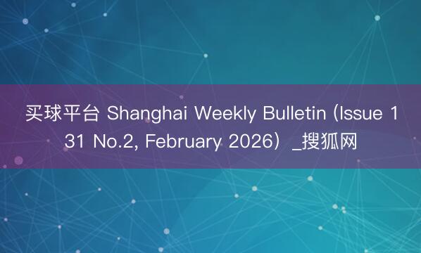 买球平台 Shanghai Weekly Bulletin (Issue 131 No.2， February 2026）_搜狐网