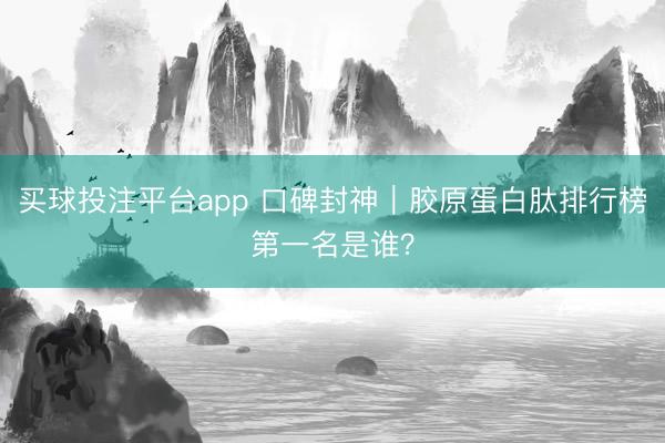 买球投注平台app 口碑封神|胶原蛋白肽排行榜第一名是谁?