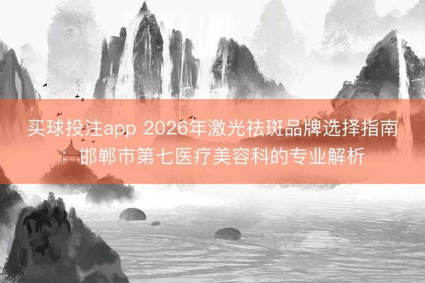 买球投注app 2026年激光祛斑品牌选择指南:邯郸市第七医疗美容科的专业解析
