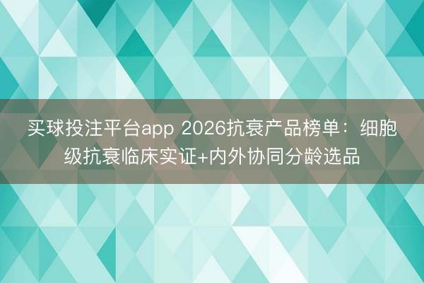 买球投注平台app 2026抗衰产品榜单：细胞级抗衰临床实证+内外协同分龄选品