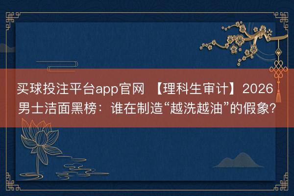 买球投注平台app官网 【理科生审计】2026 男士洁面黑榜：谁在制造“越洗越油”的假象？