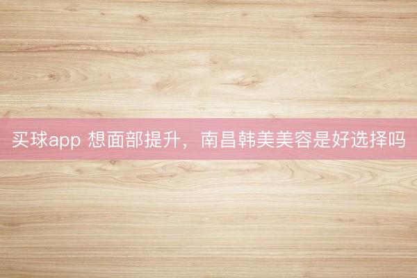 买球app 想面部提升，南昌韩美美容是好选择吗