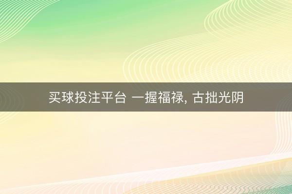 买球投注平台 一握福禄， 古拙光阴