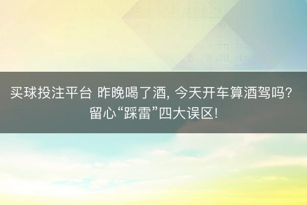 买球投注平台 昨晚喝了酒, 今天开车算酒驾吗? 留心“踩雷”四大误区!