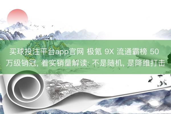 买球投注平台app官网 极氪 9X 流通霸榜 50 万级销冠， 着实销量解读: 不是随机， 是降维打击