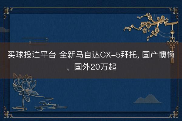 买球投注平台 全新马自达CX-5拜托， 国产懊悔、国外20万起
